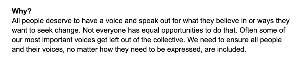 Why?

All people deserve to have a voice and speak out for what they believe in or ways they want to seek change. Not everyone has equal opportunities to do that. Often some of our most important voices get left out of the collective. We need to ensure all people and their voices, no matter how they need to be expressed, are included.