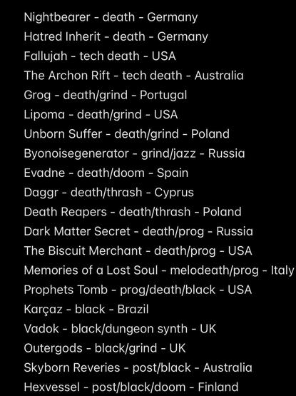 Nightbearer - death - Germany
Hatred Inherit - death - Germany
Fallujah - tech death - USA
The Archon Rift - tech death - Australia
Grog - death/grind - Portugal
Lipoma - death/grind - USA
Unborn Suffer - death/grind - Poland
Byonoisegenerator - grind/jazz - Russia
Evadne - death/doom - Spain Daggr - death/thrash - Cyprus
Death Reapers - death/thrash - Poland
Dark Matter Secret - death/prog - Russia The Biscuit Merchant - death/prog - USA
Memories of a Lost Soul - melodeath/prog - Italy
Prophets Tomb - prog/death/black - USA
Karçaz - black - Brazil
Vadok - black/dungeon synth - UK
Outergods - black/grind - UK
Skyborn Reveries - post/black - Australia Hexvessel - post/black/doom - Finland
