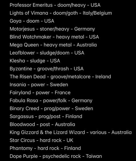 Professor Emeritus - doom/heavy - USA
Lights of Vimana - doom/goth - Italy/Belgium
Goya - doom - USA
Motorjesus - stoner/heavy - Germany Blind Watchmaker - heavy metal - USA
Mega Queen - heavy metal - Australia
Leafblower - sludge/doom - USA
Klesha - sludge - USA
Byzantine - groove/thrash - USA
The Risen Dead - groove/metalcore - Ireland
Insania - power - Sweden
Fairyland - power - France
Fabula Rasa - power/folk - Germany Binary Creed - prog/power - Sweden
Sargassus - prog/post - Finland
Bloodwood - post - Australia
King Gizzard & the Lizard Wizard - various - Australia
Star Circus - hard rock - UK
Phantomy - hard rock - Finland
Dope Purple - psychedelic rock - Taiwan