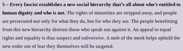 5 – Every fascist establishes a new social hierarchy that’s all about who’s entitled to human dignity and who is not. The rights of minorities are stripped away, and people are persecuted not only for what they do, but for who they are. The people benefitting from this new hierarchy distrust those who speak out against it. An appeal to equal rights and equality is thus suspect and subversive. A mob of the meek helps uphold the new order out of fear they themselves will be targeted.