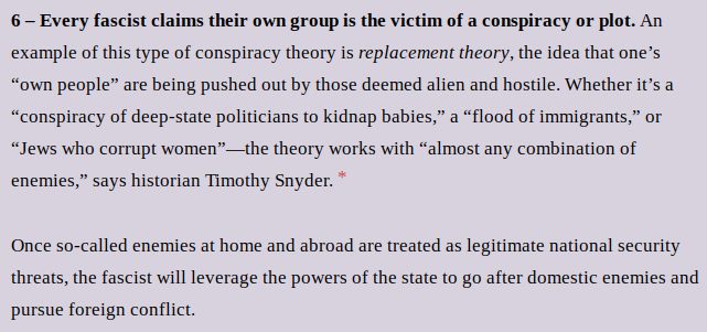 6 – Every fascist claims their own group is the victim of a conspiracy or plot. An example of this type of conspiracy theory is replacement theory, the idea that one’s “own people” are being pushed out by those deemed alien and hostile. Whether it’s a “conspiracy of deep-state politicians to kidnap babies,” a “flood of immigrants,” or “Jews who corrupt women”—the theory works with “almost any combination of enemies,” says historian Timothy Snyder. *
Once so-called enemies at home and abroad are treated as legitimate national security threats, the fascist will leverage the powers of the state to go after domestic enemies and pursue foreign conflict.