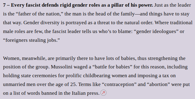 7 – Every fascist defends rigid gender roles as a pillar of his power. Just as the leader is the “father of the nation,” the man is the head of the family—and things have to stay that way. Gender diversity is portrayed as a threat to the natural order. Where traditional male roles are few, the fascist leader tells us who’s to blame: “gender ideologues” or “foreigners stealing jobs.”
Women, meanwhile, are primarily there to have lots of babies, thus strengthening the position of the group. Mussolini waged a “battle for babies” for this reason, including holding state ceremonies for prolific childbearing women and imposing a tax on unmarried men over the age of 25. Terms like “contraception” and “abortion” were put on a list of words banned in the Italian press.
