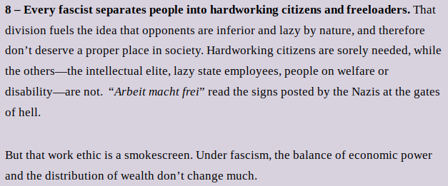 8 – Every fascist separates people into hardworking citizens and freeloaders. That division fuels the idea that opponents are inferior and lazy by nature, and therefore don’t deserve a proper place in society. Hardworking citizens are sorely needed, while the others—the intellectual elite, lazy state employees, people on welfare or disability—are not.  “Arbeit macht frei” read the signs posted by the Nazis at the gates of hell. 
But that work ethic is a smokescreen. Under fascism, the balance of economic power and the distribution of wealth don’t change much.