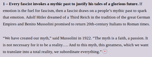 1 – Every fascist invokes a mythic past to justify his tales of a glorious future. If emotion is the fuel for fascism, then a fascist draws on a people’s mythic past to spark that emotion. Adolf Hitler dreamed of a Third Reich in the tradition of the great German Empires and Benito Mussolini promised to return 20th-century Italians to Roman times.
“We have created our myth,” said Mussolini in 1922. “The myth is a faith, a passion. It is not necessary for it to be a reality…. And to this myth, this greatness, which we want to translate into a total reality, we subordinate everything.”