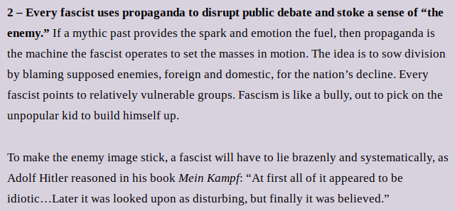 2 – Every fascist uses propaganda to disrupt public debate and stoke a sense of “the enemy.” If a mythic past provides the spark and emotion the fuel, then propaganda is the machine the fascist operates to set the masses in motion. The idea is to sow division by blaming supposed enemies, foreign and domestic, for the nation’s decline. Every fascist points to relatively vulnerable groups. Fascism is like a bully, out to pick on the unpopular kid to build himself up. 
To make the enemy image stick, a fascist will have to lie brazenly and systematically, as Adolf Hitler reasoned in his book Mein Kampf: “At first all of it appeared to be idiotic…Later it was looked upon as disturbing, but finally it was believed.”