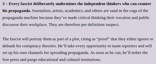 3 – Every fascist deliberately undermines the independent thinkers who can counter his propaganda. Journalists, artists, academics, and others are sand in the cogs of the propaganda machine because they’ve made critical thinking their vocation and public discourse their workplace. They are therefore per definition suspect. 
The fascist will portray them as part of a plot, citing as “proof” that they either ignore or debunk his conspiracy theories. He’ll take every opportunity to taunt reporters and will set up his own channels for spreading propaganda. As soon as he can, he’ll tether the free press and purge educational and cultural institutions.