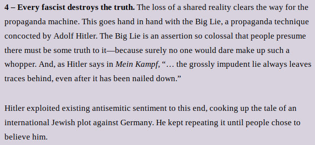 4 – Every fascist destroys the truth. The loss of a shared reality clears the way for the propaganda machine. This goes hand in hand with the Big Lie, a propaganda technique concocted by Adolf Hitler. The Big Lie is an assertion so colossal that people presume there must be some truth to it—because surely no one would dare make up such a whopper. And, as Hitler says in Mein Kampf, “… the grossly impudent lie always leaves traces behind, even after it has been nailed down.”
Hitler exploited existing antisemitic sentiment to this end, cooking up the tale of an international Jewish plot against Germany. He kept repeating it until people chose to believe him.