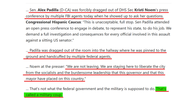 Text from article:
… Sen. Alex Padilla (D-CA) was forcibly dragged out of DHS Sec Kristi Noem’s press conference by multiple FBI agents today when he showed up to ask her questions. Congressional Hispanic Caucus: “This is unacceptable, full stop. Sen Padilla attended an open press conference to engage in debate, to represent his state, to do his job. We demand a full investigation and consequences for every official involved in this assault against a sitting US senator.”

… Padilla was dragged out of the room into the hallway where he was pinned to the ground and handcuffed by multiple federal agents.

… Noem at the presser: “We are not leaving. We are staying here to liberate the city from the socialists and the burdensome leadership that this governor and that this mayor have placed on this country."

… That’s not what the federal government and the military is supposed to do. That’s called a military coup.