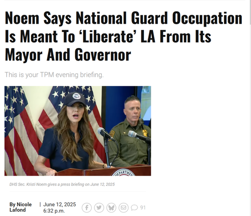 Headline and photo with caption.

Headline: 
Noem Says National Guard Occupation Is Meant To ‘Liberate’ LA From Its Mayor And Governor

This is your TPM evening briefing.

By Nicole Lafond
June 12, 2025 6:32 p.m.

Photo with caption:
DHS Sec. Kristi Noem gives a press briefing on June 12, 2025