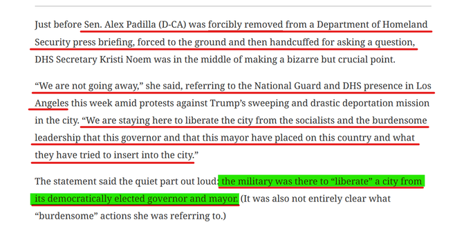 Text from article:
Just before Sen. Alex Padilla (D-CA) was forcibly removed from a Department of Homeland Security press briefing, forced to the ground and then handcuffed for asking a question, DHS Secretary Kristi Noem was in the middle of making a bizarre but crucial point. 

“We are not going away,” she said, referring to the National Guard and DHS presence in Los Angeles this week amid protests against Trump’s sweeping and drastic deportation mission in the city. “We are staying here to liberate the city from the socialists and the burdensome leadership that this governor and that this mayor have placed on this country and what they have tried to insert into the city.”

The statement said the quiet part out loud: the military was there to “liberate” a city from its democratically elected governor and mayor. (It was also not entirely clear what “burdensome” actions she was referring to.)
