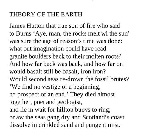 Theory of the Earth
Edwin Morgan

James Hutton that true son of fire who said
to Burns 'Aye, man, the rocks melt wi the sun'
was sure the age of reason's time was done:
what but imagination could have read
granite boulders back to their molten roots?
And how far back was back, and how far on
would basalt still be basalt, iron iron?
Would second seas re-drown the fossil brutes?
'We find no vestige of a beginning,
no prospect of an end.' They died almost
together, poet and geologist,
and lie in wait for hilltop buoys to ring,
or aw the seas gang dry and Scotland's coast
dissolve in crinkled sand and pungent mist.