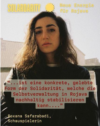 Eine junge Frau mit langen dunklen Haaren blickt ruhig in die Kamera. Oben links steht in gelber Schrift:
"SOLARDARITY – Neue Energie für Rojava". Unten auf dem Bild ist ein Zitat in roter Schrift auf grauem Hintergrund:
"… ist eine konkrete, gelebte Form der Solidarität, welche die Selbstverwaltung in Rojava nachhaltig stabilisieren kann…"
Darunter steht in Gelb:
"Roxana Safarabadi, Schauspielerin"