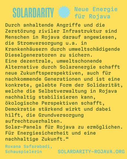 Gelber Hintergrund mit blau-gelbem Text. Oben steht:
"SOLARDARITY – Neue Energie für Rojava"

Darunter folgt der Text:
"Durch anhaltende Angriffe und die Zerstörung ziviler Infrastruktur sind Menschen in Rojava darauf angewiesen, die Stromversorgung u. a. in Krankenhäusern durch umweltschädigende Dieselgeneratoren zu sichern.
Eine dezentrale, umweltschonende Alternative durch Solarenergie schafft neue Zukunftsperspektiven, auch für nachkommende Generationen und ist eine konkrete, gelebte Form der Solidarität, welche die Selbstverwaltung in Rojava nachhaltig stabilisieren kann, ökologische Perspektiven schafft, Demokratie stärkend wirkt und dabei hilft, die Grundversorgung aufrechtzuerhalten.
Solar-Panels für Rojava zu ermöglichen. Für Energiesicherheit und eine nachhaltige Zukunft."

Unten steht in Blau:
"Roxana Safarabadi, Schauspielerin"