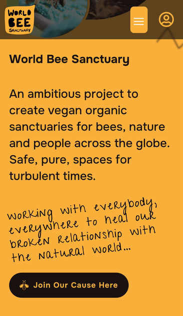 World Bee Sanctuary An ambitious project to create vegan organic sanctuaries for bees, nature and people across the globe. Safe, pure, spaces for turbulent times. working with everybody everywneRe to heal our bRokeN Relationship with the Natural woRld...