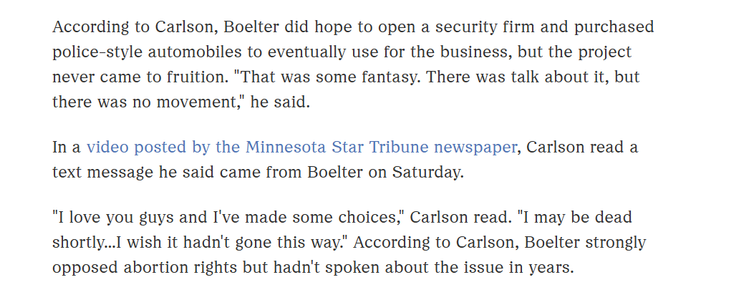 According to Carlson, Boelter did hope to open a security firm and purchased
police-style automobiles to eventually use for the business, but the project
never came to fruition. "That was some fantasy. There was talk about it, but
there was no movement," he said.

In a video posted by the Minnesota Star Tribune newspaper, Carlson read a
text message he said came from Boelter on Saturday.

"I love you guys and I've made some choices," Carlson read. "I may be dead
shortly...I wish it hadn't gone this way." According to Carlson, Boelter strongly
opposed abortion rights but hadn't spoken about the issue in years.