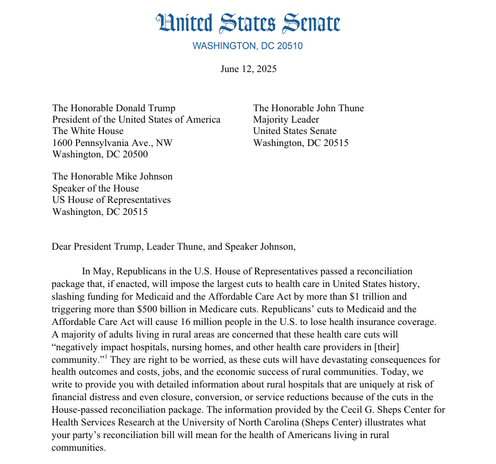 Dear President Trump, Leader Thune, and Speaker Johnson, 
In May, Republicans in the U.S. House of Representatives passed a reconciliation 
package that, if enacted, will impose the largest cuts to health care in United States history, 
slashing funding for Medicaid and the Affordable Care Act by more than $1 trillion and 
triggering more than $500 billion in Medicare cuts. Republicans’ cuts to Medicaid and the 
Affordable Care Act will cause 16 million people in the U.S. to lose health insurance coverage. 
A majority of adults living in rural areas are concerned that these health care cuts will 
“negatively impact hospitals, nursing homes, and other health care providers in [their] 
community.”1 They are right to be worried, as these cuts will have devastating consequences for 
health outcomes and costs, jobs, and the economic success of rural communities. Today, we 
write to provide you with detailed information about rural hospitals that are uniquely at risk of 
financial distress and even closure, conversion, or service reductions because of the cuts in the 
House-passed reconciliation package. The information provided by the Cecil G. Sheps Center for
 Health Services Research at the University of North Carolina (Sheps Center) illustrates what 
your party’s reconciliation bill will mean for the health of Americans living in rural 
communities.