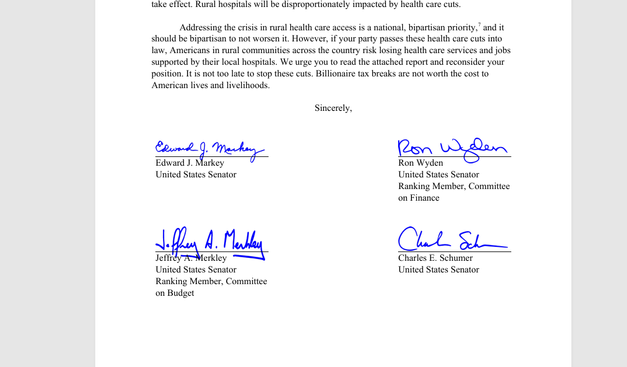 Addressing the crisis in rural health care access is a national, bipartisan priority,7 and it 
should be bipartisan to not worsen it. However, if your party passes these health care cuts into 
law, Americans in rural communities across the country risk losing health care services and jobs 
supported by their local hospitals. We urge you to read the attached report and reconsider your 
position. It is not too late to stop these cuts. Billionaire tax breaks are not worth the cost to 
American lives and livelihoods. 
Sincerely,
 Edward J. Markey
 United States Senator
 Jeffrey A. Merkley
 United States Senator
 Ranking Member, Committee
 on Budget
 Ron Wyden
 United States Senator
 Ranking Member, Committee
 on Finance
 Charles E. Schumer
 United States Senato