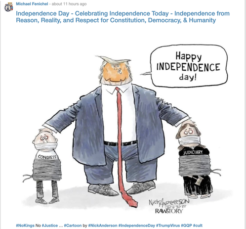 A cartoon by Nick Anderson:
A huge Trump fills most of the frame, in suit with floor-dragging red tie, Sir has his hands on the heads of two bound and gagged 'people', one labeled CONGRESS and the other JUDICIARY.

The title given to this post (M Fenichel) is:

"Independence Day - Celebrating Independence Today -
Independence from Reason, Reality, and Respect for Constitution, Democracy, & Humanity"