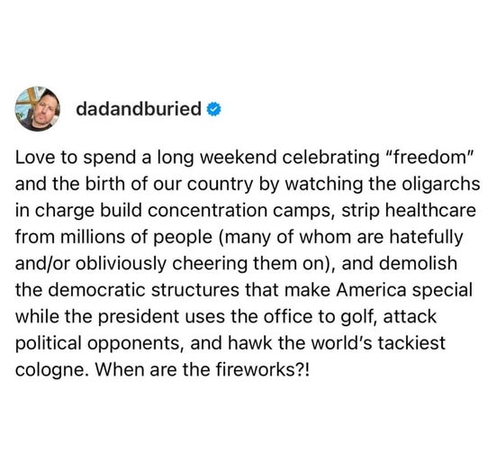 dadandburied

Love to spend a long weekend celebrating “freedom” and the birth of our country by watching the oligarchs in charge build concentration camps, strip healthcare from millions of people (many of whom are hatefully andjor obliviously cheering them on), and demolish the democratic structures that make America special while the president uses the office to golf, attack political opponents, and hawk the world's tackiest cologne. When are the fireworks?!