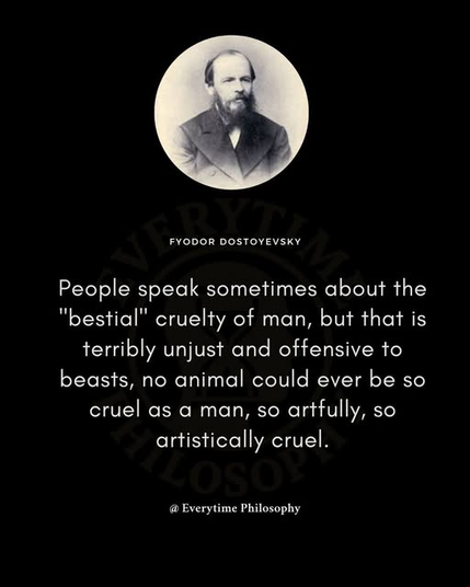 People speak sometimes about the "bestial" cruelty of man, but that is terribly unjust and offensive to beasts, no animal could ever be so cruel as a man, so artfully, so artistically cruel.

-- Fyodor Dostoyevsky