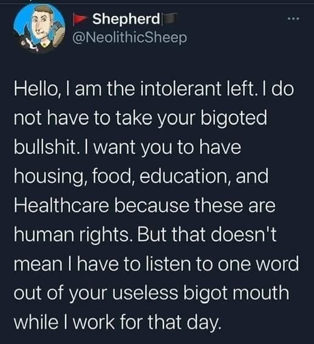 Shepherd
@NeolithicSheep 

Hello, I am the intolerant left. I do not have to take your bigoted bullshit. I want you to have housing, food, education, and Healthcare because these are human rights. But that doesn't mean I have to listen to one word out of your useless bigot mouth while I work for that day.