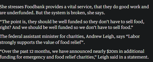 She stresses Foodbank provides a vital service, that they do good work and are underfunded. But the system is broken, she says. “The point is, they should be well funded so they don’t have to sell food, right? And we should be well funded so we don’t have to sell food.” The federal assistant minister for charities, Andrew Leigh, says “Labor strongly supports the value of food relief”. “Over the past 12 months, we have announced nearly $20m in additional funding for emergency and food relief charities,” Leigh said in a statement.