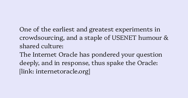 image text: One of the earliest and greatest experiments in crowdsourcing, and a staple of USENET humour & shared culture:
The Internet Oracle has pondered your question deeply, and in response, thus spake the Oracle:
https://internetoracle.org/digest.cgi?N=16 image text: One of the earliest and greatest experiments in crowdsourcing, and a staple of USENET humour & shared culture:
The Internet Oracle has pondered your question deeply, and in response, thus spake the Oracle:
https://internetoracle.org/digest.cgi?N=16
