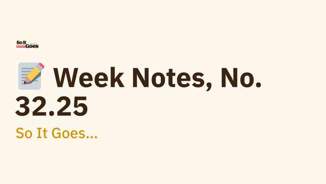 📝 Week Notes, No. 32.25 - So It Goes…