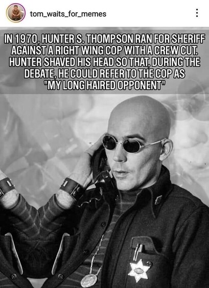In 1970, Hunter S. Thompson ran for sheriff against a right-wing cop with a crew cut. Thompson shaved his head so that, during the debate, he could refer to the cop as "my long-haired opponent".