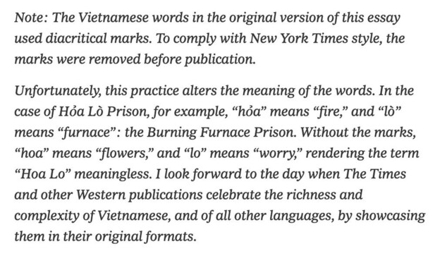 Note: The Vietnamese words in the original version of this essay used diacritical marks. To comply with New York Times style, the marks were removed before publication.

Unfortunately, this practice alters the meaning of the words. In the case of Hòa Lò Prison, for example, “hòa” means “fire,” and “lò” means “furnace”: the Burning Furnace Prison. Without the marks, “hoa” means “flowers,” and “lo” means “worry,” rendering the term “Hoa Lo” meaningless. I look forward to the day when The Times and other Western publications celebrate the richness and complexity of Vietnamese, and of all other languages, by showcasing them in their original formats. 