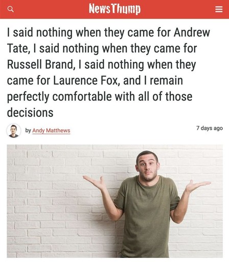 From NewsThump
"I said nothing when they came for Andrew Tate, I said nothing when they came for Russell Brand, I said nothing when they came for Laurence Fox, and I remain perfectly comfortable with all those decisions."