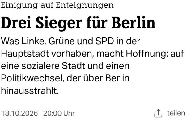 Headline-Screenshot zum im Tröt verlinkten Artikel
Einigung auf Enteignungen
Drei Sieger für Berlin
Was Linke, Grüne und SPD in der Hauptstadt vorhaben, macht Hoffnung: auf eine sozialere Stadt und einen Politikwechsel, der über Berlin hinausstrahlt.
18.10.2026 | 20:00 Uhr