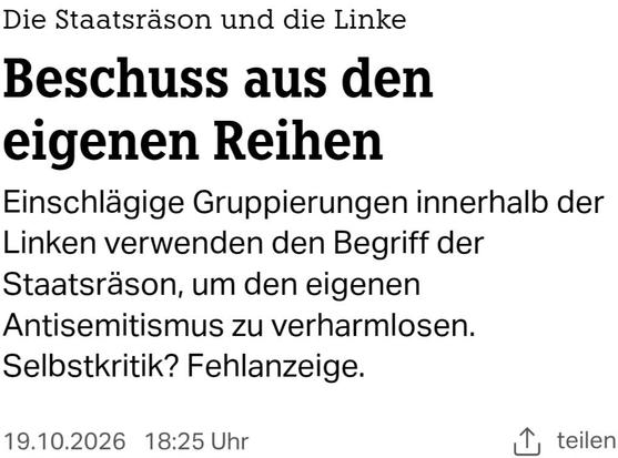 Headline-Screenshot zum im Tröt verlinkten Artikel 

Die Staatsräson und die Linke
Beschuss aus den eigenen Reihen

Einschlägige Gruppierungen innerhalb der Linken verwenden den Begriff der Staatsräson, um den eigenen Antisemitismus zu verharmlosen. Selbstkritik? Fehlanzeige.

19.10.2026 | 18:25 Uhr