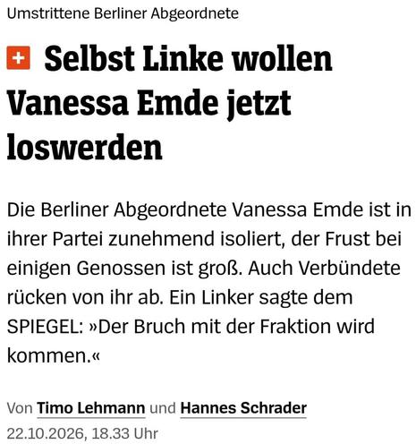 Headline-Screenshot zum im Tröt verlinkten Artikel 

Umstrittene Berliner Abgeordnete
Selbst Linke wollen Vanessa Emde jetzt loswerden

Die Berliner Abgeordnete Vanessa Emde ist in ihrer Partei zunehmend isoliert, der Frust bei einigen Genossen ist groß. Auch Verbündete rücken von ihr ab. Ein Linker sagte dem SPIEGEL: »Der Bruch mit der Fraktion wird kommen.«

Von Timo Lehmann und Hannes Schrader
22.10.2026, 18.33 Uhr