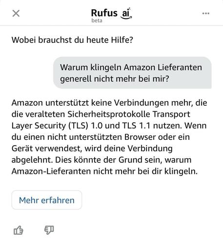 Gespräch mit Amazons Rufus-KI:
Rufus: Wobei brauchst du heute Hilfe?
Ich: Warum klingeln Amazon Lieferanten generell nicht mehr bei mir?
Rufus: Amazon unterstützt keine Verbindungen mehr, die die veralteten Sicherheitsprotokolle Transport Layer Security (TLS) 1.0 und TLS 1.1 nutzen. Wenn du einen nicht unterstützten Browser oder ein Gerät verwendest, wird deine Verbindung abgelehnt. Dies könnte der Grund sein, warum Amazon-Lieferanten nicht mehr bei dir klingeln.