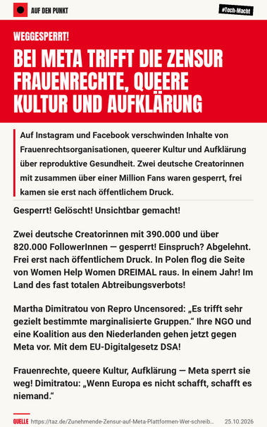 WEGGESPERRT! BEI META TRIFFT DIE ZENSUR FRAUENRECHTE, QUEERE KULTUR UND AUFKLÄRUNG

Auf Instagram und Facebook verschwinden Inhalte von Frauenrechtsorganisationen, queerer Kultur und Aufklärung über reproduktive Gesundheit. Zwei deutsche Creatorinnen mit zusammen über einer Million Fans waren gesperrt, frei kamen sie erst nach öffentlichem Druck.

Gesperrt! Gelöscht! Unsichtbar gemacht!

Zwei deutsche Creatorinnen mit 390.000 und über 820.000 FollowerInnen — gesperrt! Einspruch? Abgelehnt. Frei erst nach öffentlichem Druck. In Polen flog die Seite von Women Help Women DREIMAL raus. In einem Jahr! Im Land des fast totalen Abtreibungsverbots!

Martha Dimitratou von Repro Uncensored: „Es trifft sehr gezielt bestimmte marginalisierte Gruppen.“ Ihre NGO und eine Koalition aus den Niederlanden gehen jetzt gegen Meta vor. Mit dem EU-Digitalgesetz DSA!

Frauenrechte, queere Kultur, Aufklärung — Meta sperrt sie weg! Dimitratou: „Wenn Europa es nicht schafft, schafft es niemand.“

Quelle: https://taz.de/Zunehmende-Zensur-auf-Meta-Plattformen-Wer-schreibt-die-Regeln-des-digitalen-Raums/!6220962/