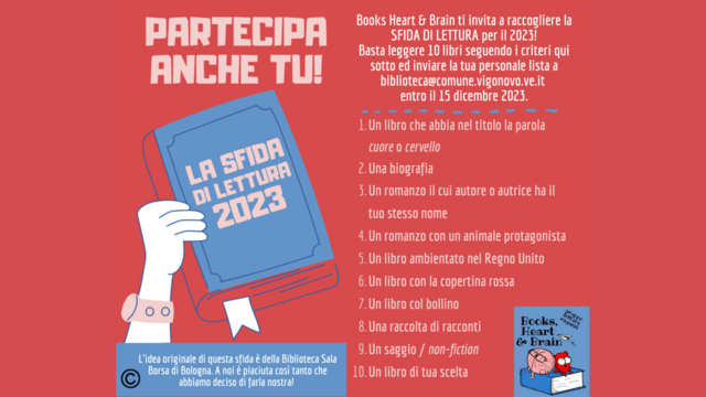 Books Heart and Brain ti invita a raccogliere la sfida di lettura per il 2023!
Basta leggere 10 libri seguendo i criteri qui sotto, e inviare la tua personale lista a biblioteca@comune.vigonovo.ve.it entro il 15 dicembre 2023.
I criteri sono:
1. Un libro che abbia nel titolo la parola Cuore o Cervello
2. Una biografia
3. Un romanzo il cui autore o autrice ha il tuo stesso nome
4. Un romanzo con un animale protagonista
5. Un libro ambientato nel Regno Unito
6. Un libro con la copertina rossa 
7. Un libro con il bollino
8. Una raccolta di racconti
9. Un saggio / non-fiction
10. Un libro di tua scelta

Puoi trovare i libri con il bollino nel sito il cui link nelle informazioni del profilo.