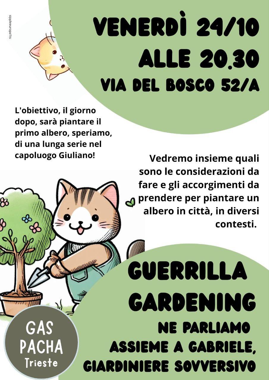 Voltantino con gatti giardinieri che dice:
«Venerdì 24/10 alle 20.30, via Del Boso 52/A, GUERRILLA GARDENING, ne parliamo insieme a Gabriele, Giardiniere Sovversivo. Vedremo insieme quali sono le considerazioni da fare e gli accorgimenti da prendere per piantare un albero in città, in diversi contesti. L'obiettivo, il giorno dopo, sarà piantare il primo albero, speriamo, di una lunga serie nel capoluogo Giuliano! - GAS Pacha Trieste»