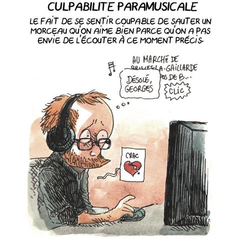 CULPABILITÉ PARAMUSICALE

Le fait de se sentir coupable de sauter un morceau qu'on aime bien parce qu'on n'a pas envie de l'écouter à ce moment précis.

(Boulet, les écouteurs aux oreilles, a le cœur qui se brise parce qu'il clique pour interrompre la chanson "Hécatombe" de Georges Brassens, en disant in petto "Désolé, Georges".)
