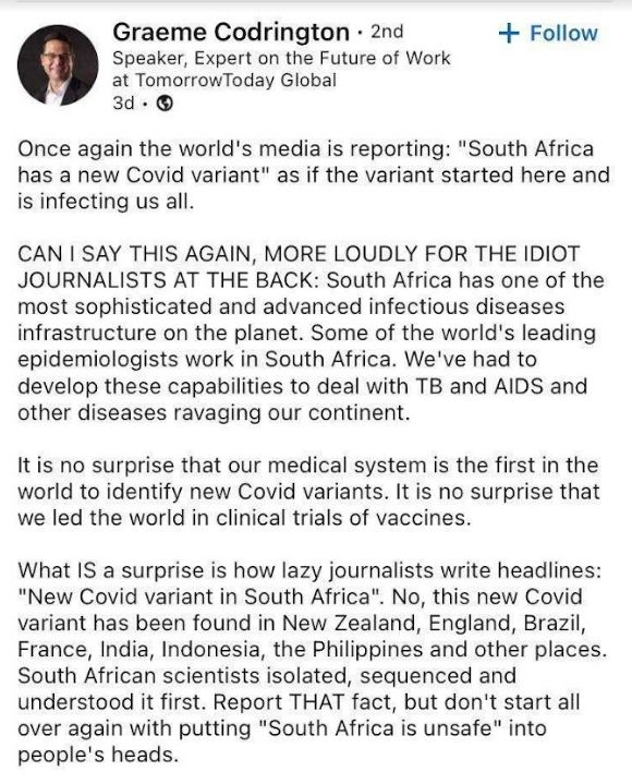 “ Graeme Codrington - 2nd =+ Follow Speaker, Expert on the Future of Work<br /><br />at TomorrowToday Global<br /><br />3d-®<br /><br />Once again the world's media is reporting: "South Africa has a new Covid variant" as if the variant started here and is infecting us all.<br /><br />CAN | SAY THIS AGAIN, MORE LOUDLY FOR THE IDIOT JOURNALISTS AT THE BACK: South Africa has one of the most sophisticated and advanced infectious diseases infrastructure on the planet. Some of the world's leading epidemiologists work in South Africa. We've had to develop these capabilities to deal with TB and AIDS and other diseases ravaging our continent.<br /><br />It is no surprise that our medical system is the first in the world to identify new Covid variants. It is no surprise that we led the world in clinical trials of vaccines.<br /><br />What IS a surprise is how lazy journalists write headlines: "New Covid variant in South Africa". No, this new Covid variant has been found in New Zealand, England, Brazil, France, India, Indonesia, the Philippines and other places. South African scientists isolated, sequenced and understood it first. Report THAT fact, but don't start all over again with putting "South Africa is unsafe" into people's heads. 