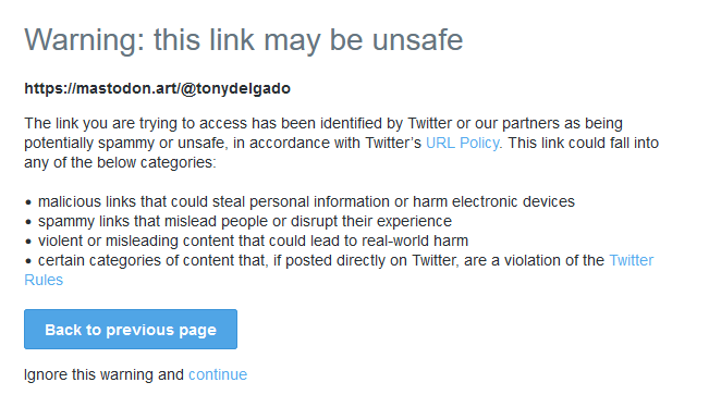 Screenshot of a unsafe link page from Twitter

Warning: this link may be unsafe https://mastodon.art@tonydelgado The link you are trying fo access has been identified by Twitter or our partners as being potentially spammy or unsafe, in accordance with Twitter's URL Policy. This link could fall into any of the below categories: « malicious links that could steal personal information or harm electronic devices « spammy links that mislead people or disrupt their experience. « violent or misleading content that could lead to real-world harm « certain categories of content that, if posted directly on Twitter, are a violation of the Twitier Rules

Back to previous page Ignore this wamning and continue 