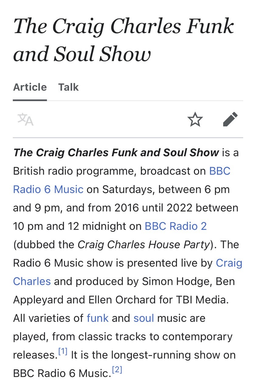 screenshot of wikipedia entry for The Craig Charles Funk and Soul Show: The Craig Charles Funk and Soul Show is a British radio programme, broadcast on BBC Radio 6 Music on Saturdays, between 6 pm and 9 pm, and from 2016 until 2022 between 10 pm and 12 midnight on BBC Radio 2 (dubbed the Craig Charles House Party). The Radio 6 Music show is presented live by Craig Charles and produced by Simon Hodge, Ben Appleyard and Ellen Orchard for TBI Media. All varieties of funk and soul music are played, from classic tracks to contemporary releases. It is the longest-running show on BBC Radio 6 Music.