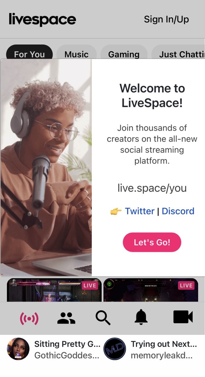 screenshot:
livespace    Sign In/Up
For You [button] Music [button] Gaming [button] Just Chatti [button]
POPUP WINDOW
Welcome to LiveSpace!
Join thousands of creators on the all-new social streaming platform.
live.space/you
on Twitter | Discord
Let's Go!
END POPUP
LIVE videos
Sitting Pretty G.
GothicGoddes..
Trying out Next.. memoryleakd.