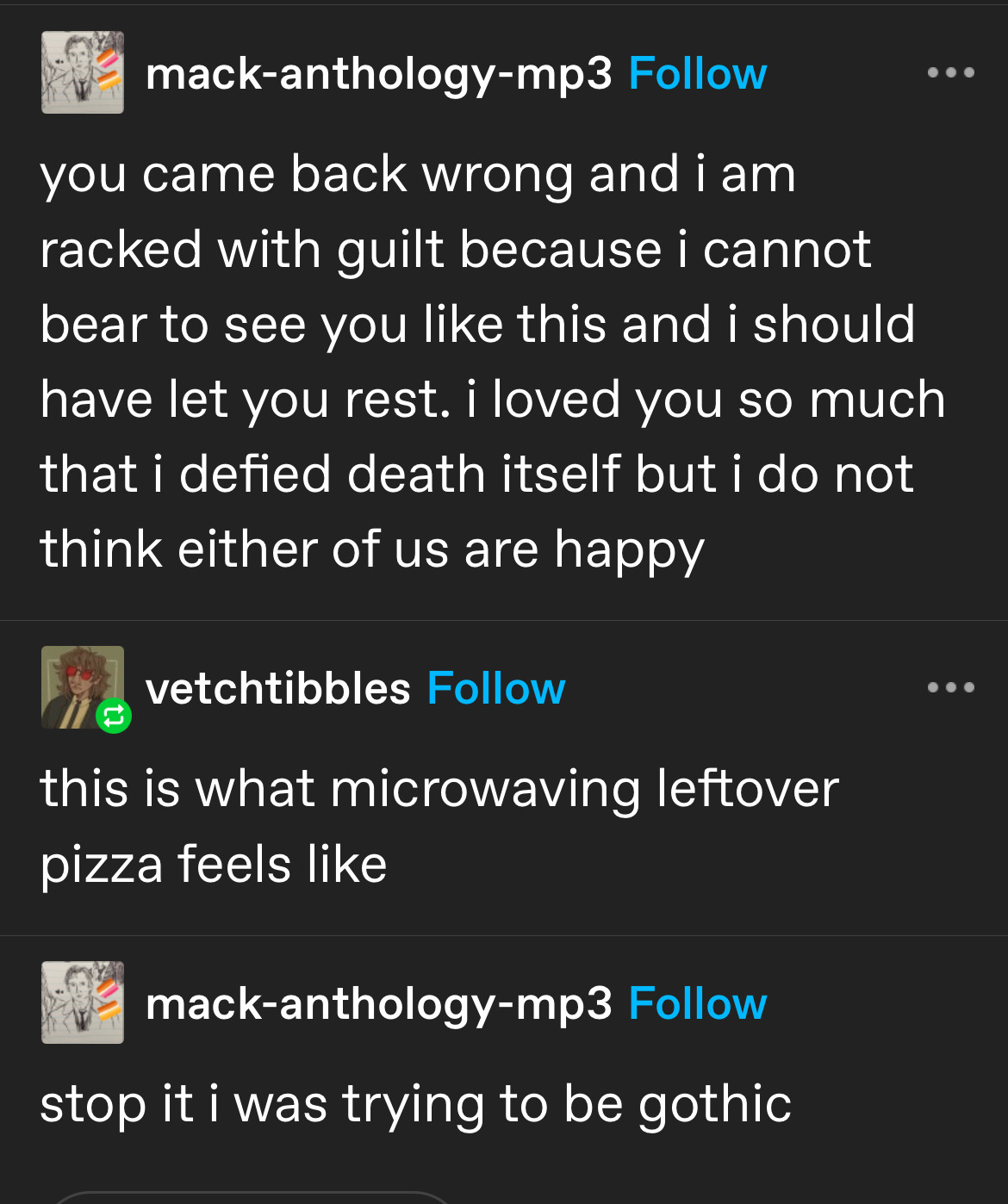 mack-anthology-mp3 posted: you came back wrong and i am racked with guilt because i cannot bear to see you like this and i should have let you rest. i loved you so much that i defied death itself but i do not think either of us are happy.
vetchtibbles replies: this is what microwaving leftover pizza feels like
mack-anthology-mp3: stop it i was trying to be gothic