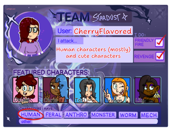My 2024 Art Fight player card!
Team Stardust
User: CherryFlavored
I attack: Human characters (mostly) and cute characters
Featured characters: Dylan, Chris, Tori, Tristen, and Lily
I'll do friendly fire and revenge