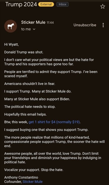 An email from Sticker Mule to bakery owner Wyatt Sinclair, which reads:

“Hi Wyatt,
Donald Trump was shot. Idon't care what your political views are but the hate for Trump and his supporters has gone too far. People are terrified to admit they support Trump. I've been scared myself.
Americans shouldn't live in fear. support Trump. Many at Sticker Mule do. Many at Sticker Mule also support Biden. The political hate needs to stop. Hopefully this email helps. Btw, this week, get 1 shirt for $4 (normally $19). suggest buying one that shows you support Trump. The more people realize that millions of kind-hearted, compassionate people support Trump, the sooner the hate will end. Awesome people, all over the world, love Trump. Don't limit your friendships and diminish your happiness by indulging in political hate.
Vocalize your support. Stop the hate. Anthony Constantino Cofounder, Sticker Mule”