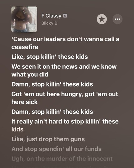 F Classyの歌詞をApple Musicで表示している。

文章:
'Cause our leaders don't wanna call a ceasefire
Like, stop killin' these kids
We seen it on the news and we know what you did
Damn, stop killin' these kids
Got 'em out here hungry, got 'em out here sick
Damn, stop killin' these kids
It really ain't hard to stop killin' these kids
Like, just drop them guns 
And stop spendin' all our funds 
Ugh, on the murder of the innocent