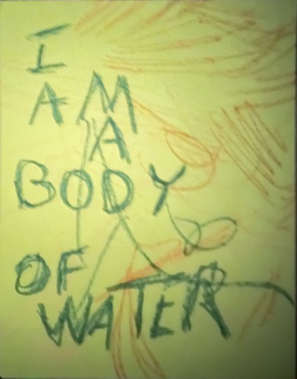 I am a body of water, written in blue crayon on a multicolored crayon drawing on yellow paper.     
This drawing and previous ones like it are created in a particular mode. When I am ready for sleep but sleep is not ready for me, I put on calm, inspirational audio & made scribbles in dim light. When a meaningful phrase comes to me I add it to a drawing. 