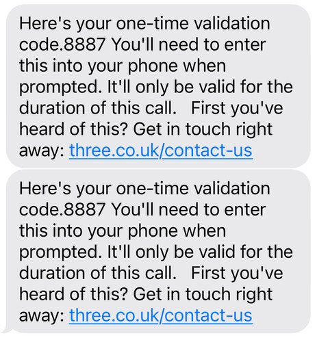 Message repeated twice that says Here's your one-time validation code.8887 You'll need to enter this into your phone when prompted. It'll only be valid for the duration of this call. First you've heard of this? Get in touch right away: three.co.uk/contact-us