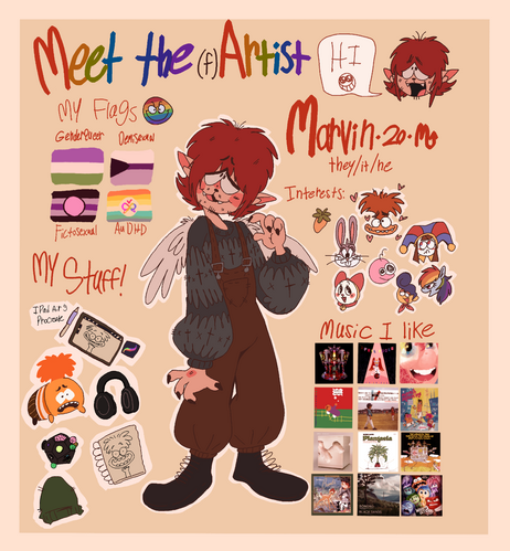 Title is Meet the (f)Artist. I'm Marvin, 20 years old, and a Scorpio. My pronouns are They/It/Ne. I have light skin, pointy ears, short red hair, and wings. I'm wearing a gray sweater and brown overalls with black boots. My flags are to the left of me Genderqueer, Demisexual, Fictosexual, and the autistic + ADHD flag. To the right of me I have my interests listed. I'm into FL studio, Inside Out, Looney Tunes, Digital Circus, Smiling Friends, Doraemon, Welcome Home, and My Little Pony. To the Bottom left corner are items I keep around me, such as my Anxiety tsum tsum plush, my IPad Air 5, headphones, 10 sided fidget cube, dark green beanie, and sketchbook. I use procreate to draw. To the bottom left of me I have listed all the albums I listen to. I have linked the spotify playlist to these albums.